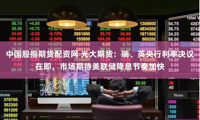 中国股指期货配资网 光大期货：瑞、英央行利率决议在即，市场期待美联储降息节奏加快