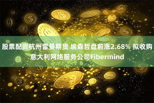 股票配资杭州雷曼期货 埃森哲盘前涨2.68% 拟收购意大利网络服务公司Fibermind