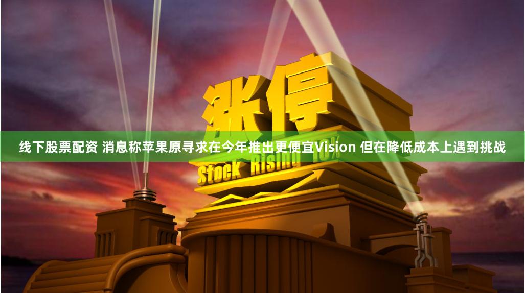 线下股票配资 消息称苹果原寻求在今年推出更便宜Vision 但在降低成本上遇到挑战