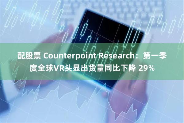 配股票 Counterpoint Research：第一季度全球VR头显出货量同比下降 29%