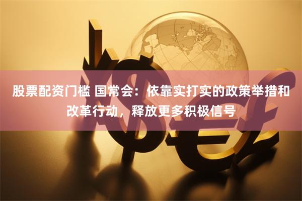 股票配资门槛 国常会：依靠实打实的政策举措和改革行动，释放更多积极信号