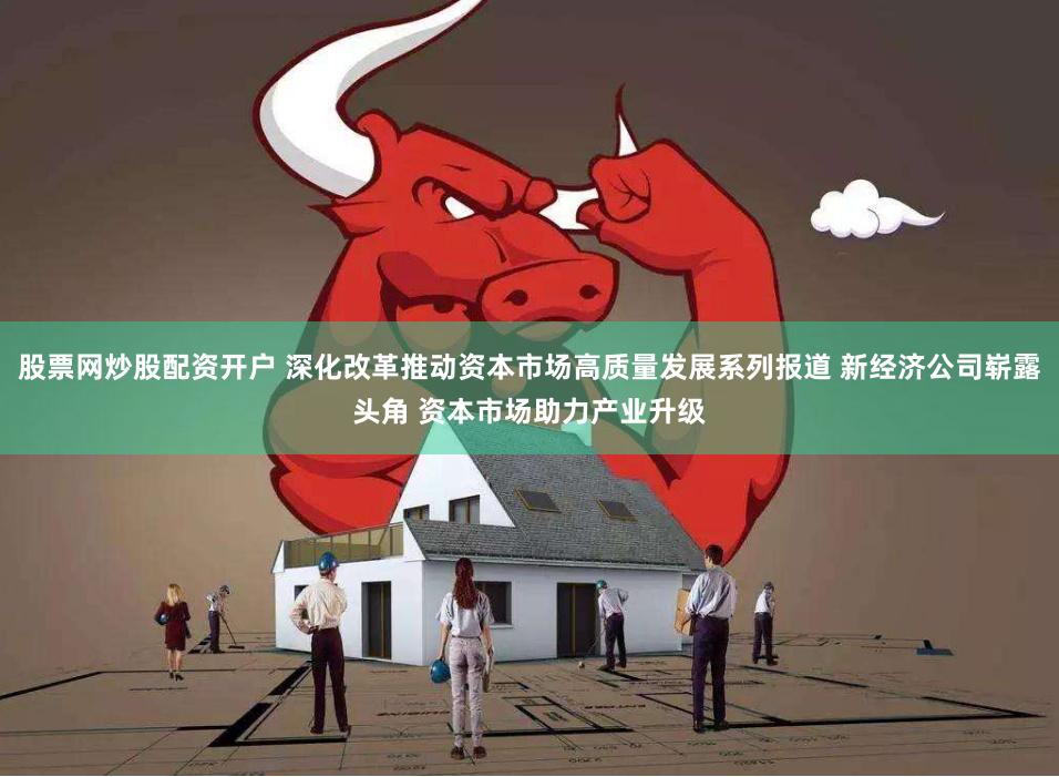 股票网炒股配资开户 深化改革推动资本市场高质量发展系列报道 新经济公司崭露头角 资本市场助力产业升级