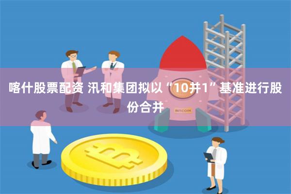 喀什股票配资 汛和集团拟以“10并1”基准进行股份合并