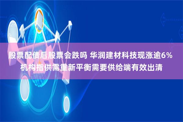 股票配债后股票会跌吗 华润建材科技现涨逾6% 机构指供需重新平衡需要供给端有效出清