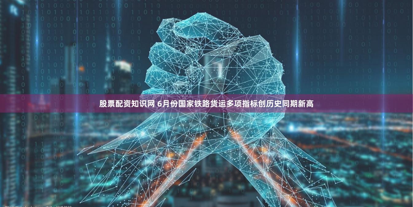 股票配资知识网 6月份国家铁路货运多项指标创历史同期新高