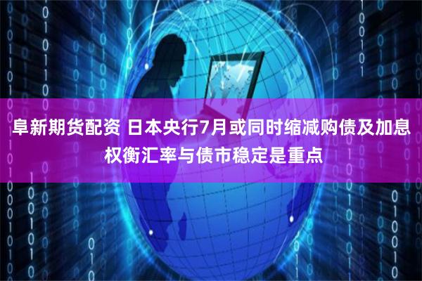 阜新期货配资 日本央行7月或同时缩减购债及加息 权衡汇率与债市稳定是重点