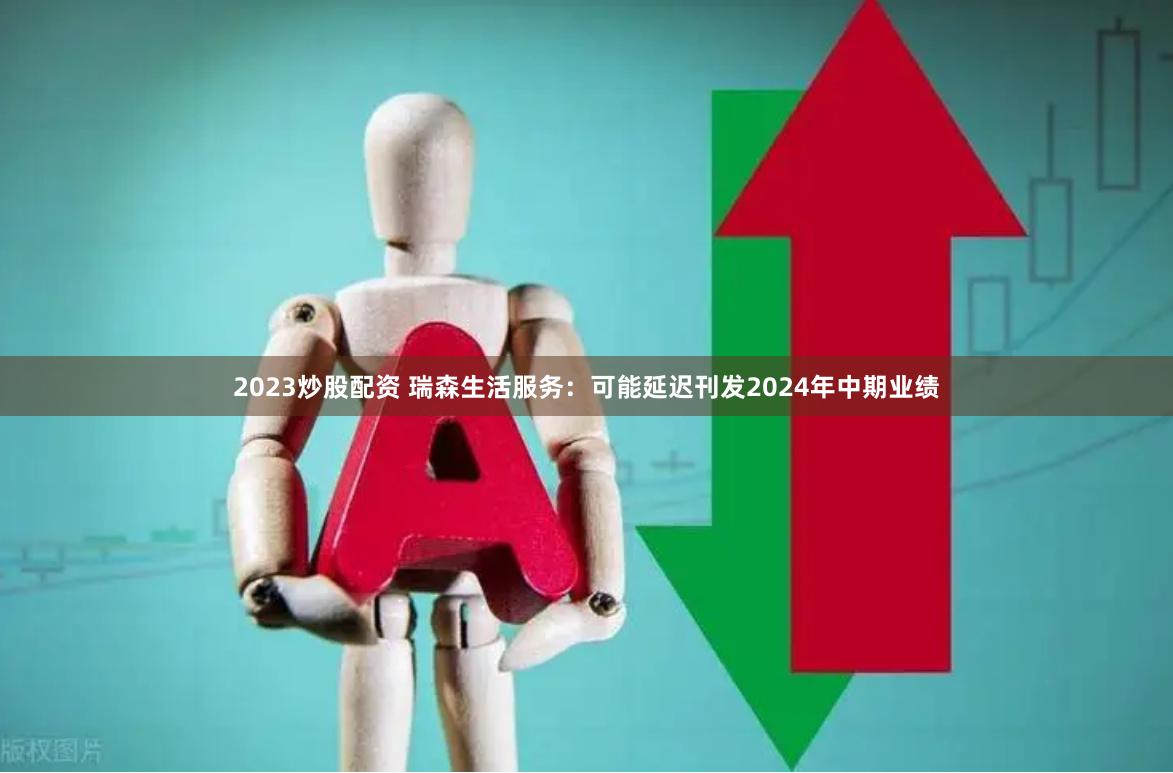 2023炒股配资 瑞森生活服务：可能延迟刊发2024年中期业绩