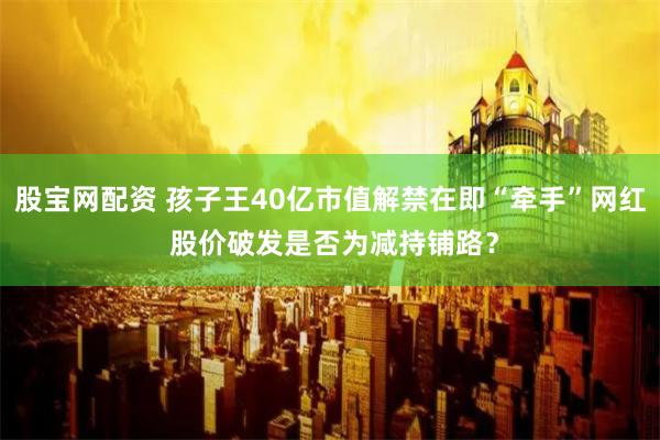 股宝网配资 孩子王40亿市值解禁在即“牵手”网红 股价破发是否为减持铺路？