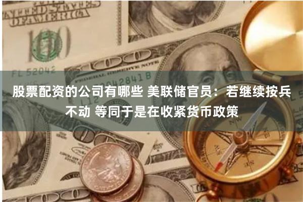 股票配资的公司有哪些 美联储官员：若继续按兵不动 等同于是在收紧货币政策