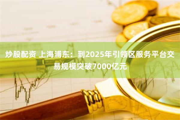 炒股配资 上海浦东：到2025年引领区服务平台交易规模突破7000亿元