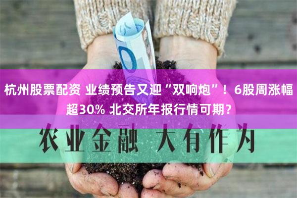 杭州股票配资 业绩预告又迎“双响炮”！6股周涨幅超30% 北交所年报行情可期？