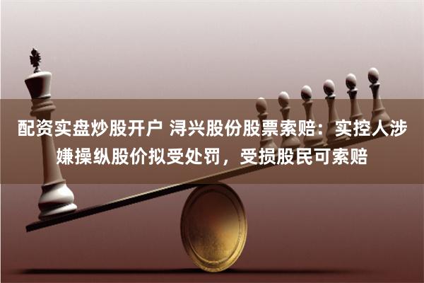 配资实盘炒股开户 浔兴股份股票索赔：实控人涉嫌操纵股价拟受处罚，受损股民可索赔