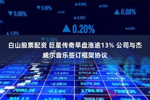 白山股票配资 巨星传奇早盘涨逾13% 公司与杰威尔音乐签订框架协议