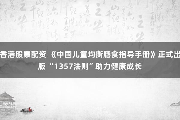 香港股票配资 《中国儿童均衡膳食指导手册》正式出版 “1357法则”助力健康成长