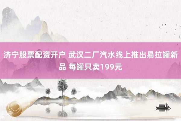 济宁股票配资开户 武汉二厂汽水线上推出易拉罐新品 每罐只卖199元