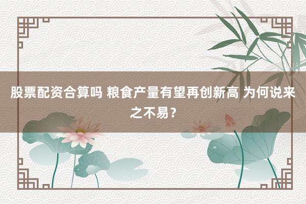 股票配资合算吗 粮食产量有望再创新高 为何说来之不易？