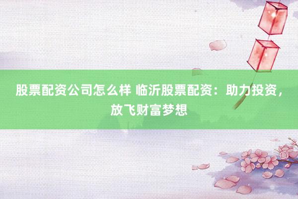 股票配资公司怎么样 临沂股票配资：助力投资，放飞财富梦想