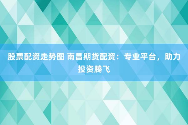 股票配资走势图 南昌期货配资：专业平台，助力投资腾飞