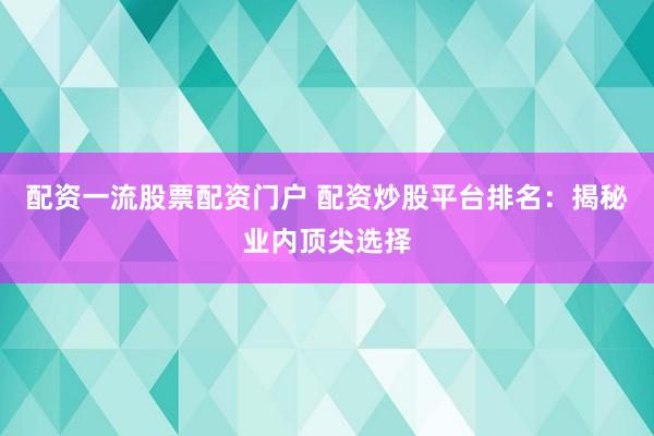 配资一流股票配资门户 配资炒股平台排名：揭秘业内顶尖选择