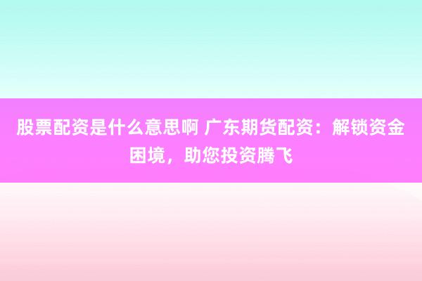 股票配资是什么意思啊 广东期货配资：解锁资金困境，助您投资腾飞