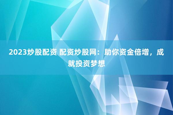 2023炒股配资 配资炒股网：助你资金倍增，成就投资梦想