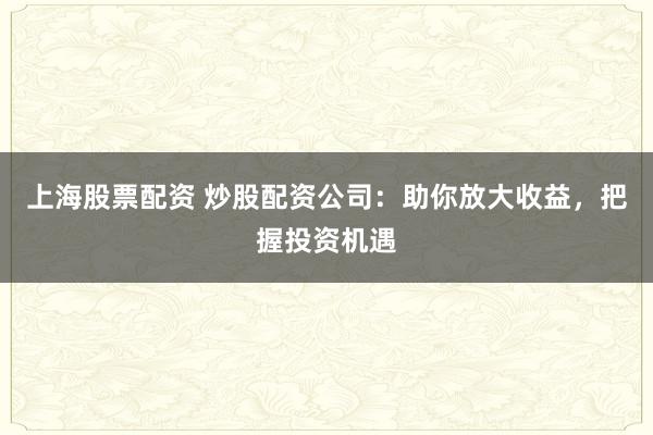 上海股票配资 炒股配资公司：助你放大收益，把握投资机遇