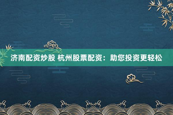 济南配资炒股 杭州股票配资：助您投资更轻松