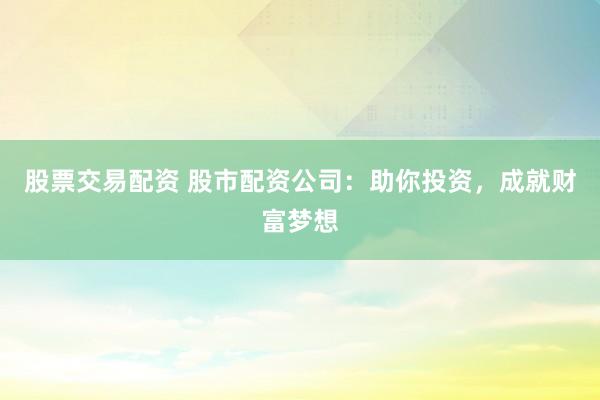 股票交易配资 股市配资公司：助你投资，成就财富梦想