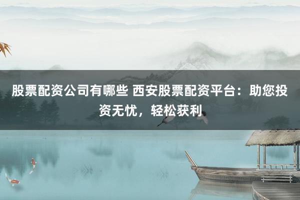 股票配资公司有哪些 西安股票配资平台：助您投资无忧，轻松获利