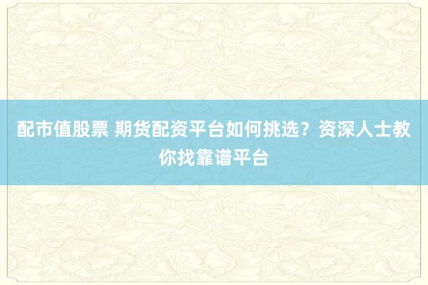 配市值股票 期货配资平台如何挑选？资深人士教你找靠谱平台