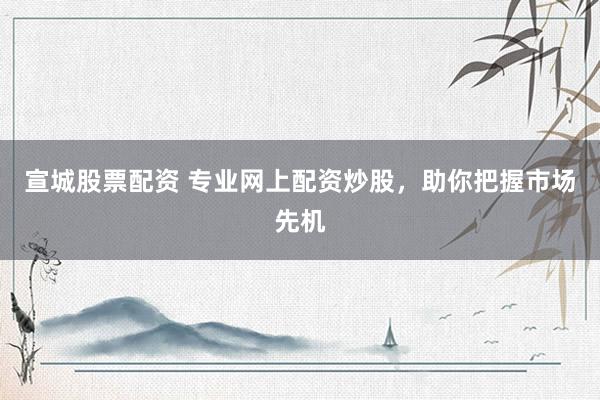 宣城股票配资 专业网上配资炒股，助你把握市场先机
