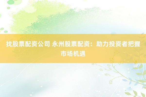 找股票配资公司 永州股票配资：助力投资者把握市场机遇