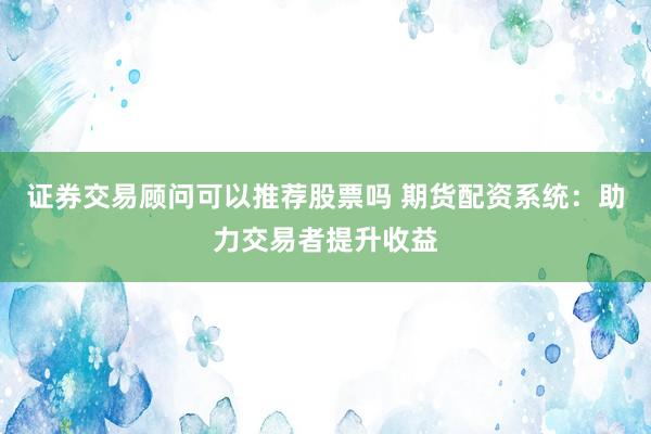 证券交易顾问可以推荐股票吗 期货配资系统：助力交易者提升收益