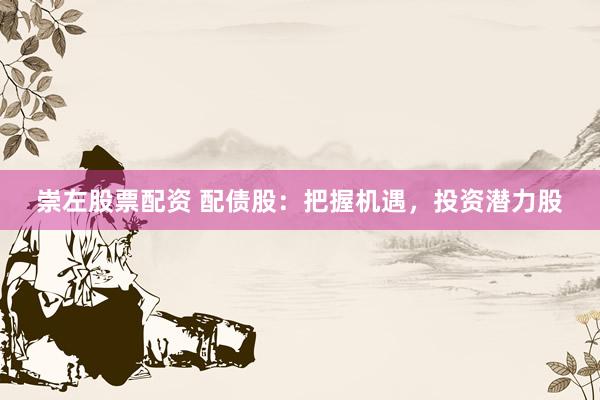 崇左股票配资 配债股：把握机遇，投资潜力股