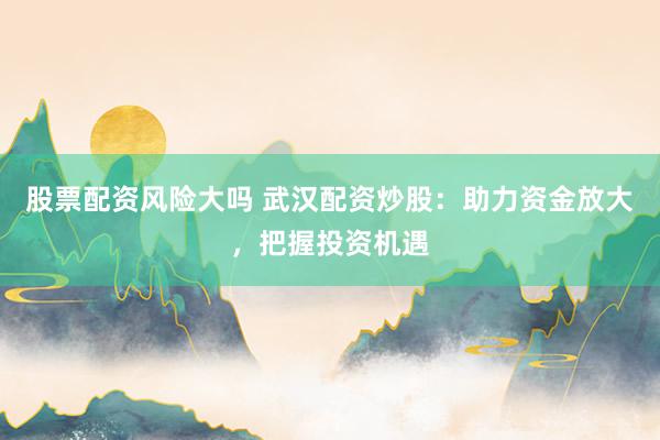 股票配资风险大吗 武汉配资炒股：助力资金放大，把握投资机遇