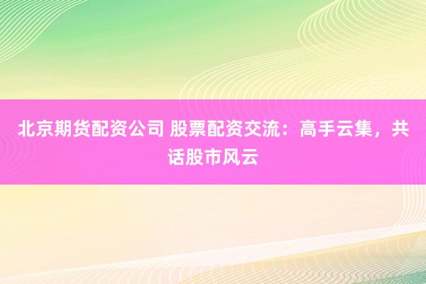 北京期货配资公司 股票配资交流：高手云集，共话股市风云