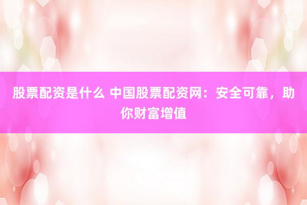股票配资是什么 中国股票配资网：安全可靠，助你财富增值