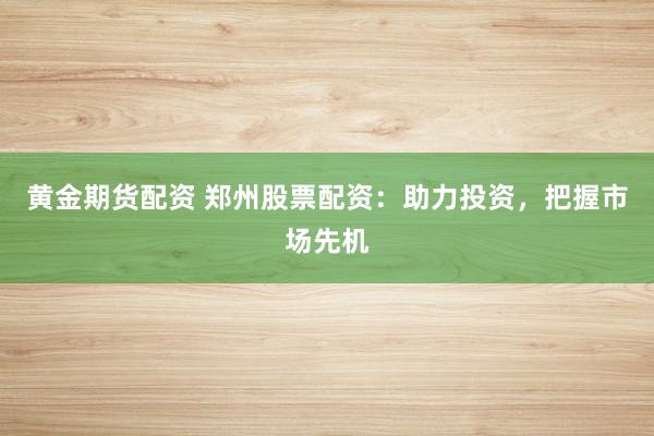 黄金期货配资 郑州股票配资：助力投资，把握市场先机