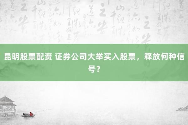 昆明股票配资 证券公司大举买入股票，释放何种信号？