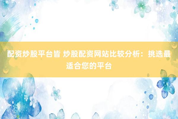 配资炒股平台皆 炒股配资网站比较分析：挑选最适合您的平台
