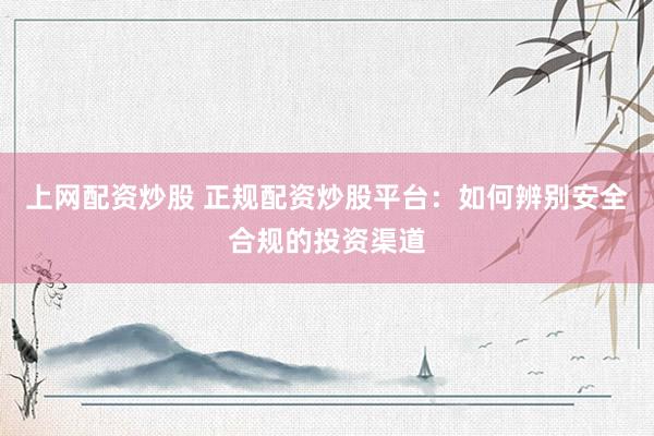 上网配资炒股 正规配资炒股平台：如何辨别安全合规的投资渠道