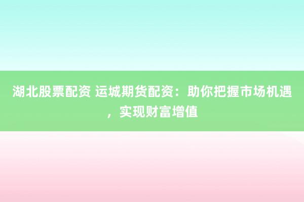 湖北股票配资 运城期货配资：助你把握市场机遇，实现财富增值