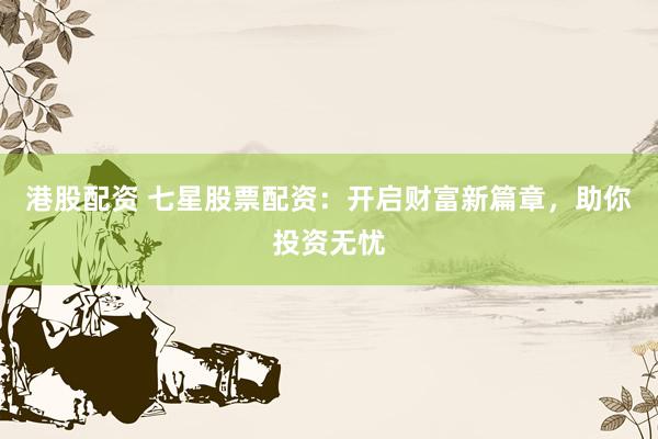 港股配资 七星股票配资：开启财富新篇章，助你投资无忧