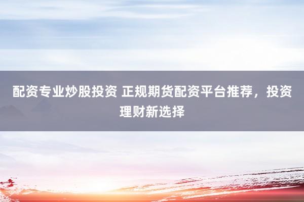 配资专业炒股投资 正规期货配资平台推荐，投资理财新选择
