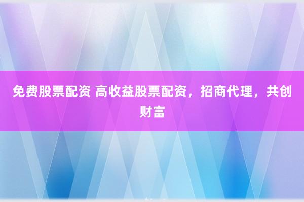 免费股票配资 高收益股票配资，招商代理，共创财富