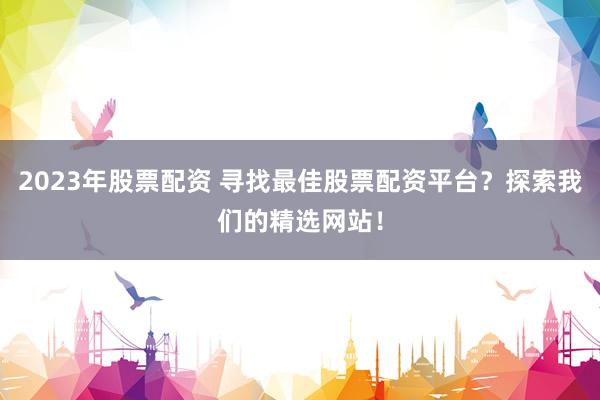 2023年股票配资 寻找最佳股票配资平台？探索我们的精选网站！