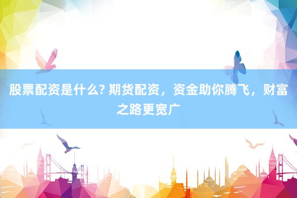 股票配资是什么? 期货配资，资金助你腾飞，财富之路更宽广