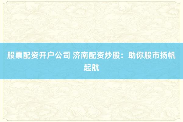 股票配资开户公司 济南配资炒股：助你股市扬帆起航