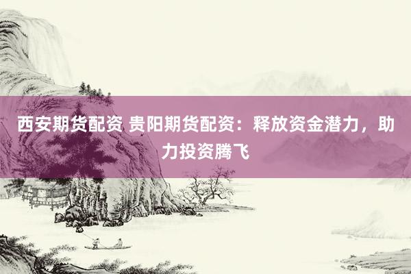 西安期货配资 贵阳期货配资：释放资金潜力，助力投资腾飞