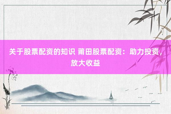 关于股票配资的知识 莆田股票配资：助力投资，放大收益